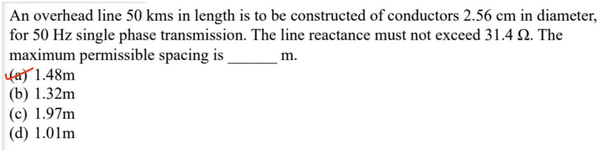 An overhead line 50 kms in length is to be constructed of conductors 2.56 cm in diameter,
for 50 Hz single phase transmission. The line reactance must not exceed 31.4 2. The
maximum permissible spacing is
fa) 1.48m
(b) 1.32m
(c) 1.97m
(d) 1.01m
m.
