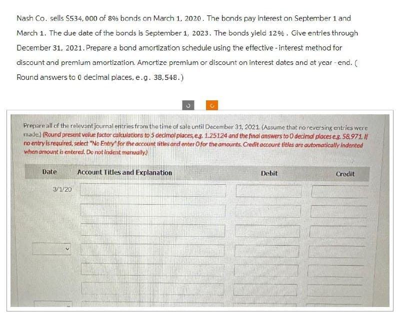 Nash Co. sells $534,000 of 8% bonds on March 1, 2020. The bonds pay interest on September 1 and
March 1. The due date of the bonds is September 1, 2023. The bonds yield 12%. Give entries through
December 31, 2021. Prepare a bond amortization schedule using the effective - interest method for
discount and premium amortization. Amortize premium or discount on interest dates and at year-end. (
Round answers to 0 decimal places, e.g. 38,548.)
Prepare all of the relevant journal entries from the time of sale until December 31, 2021. (Assume that no reversing entries were
made) (Round present value factor calculations to 5 decimal places, e.g. 1.25124 and the final answers to O decimal places eg. 58,971. If
no entry is required, select "No Entry" for the account titles and enter O for the amounts. Credit account titles are automatically indented
when amount is entered. Do not indent manually.)
Date
3/1/20
Account Titles and Explanation
Debit
Credit