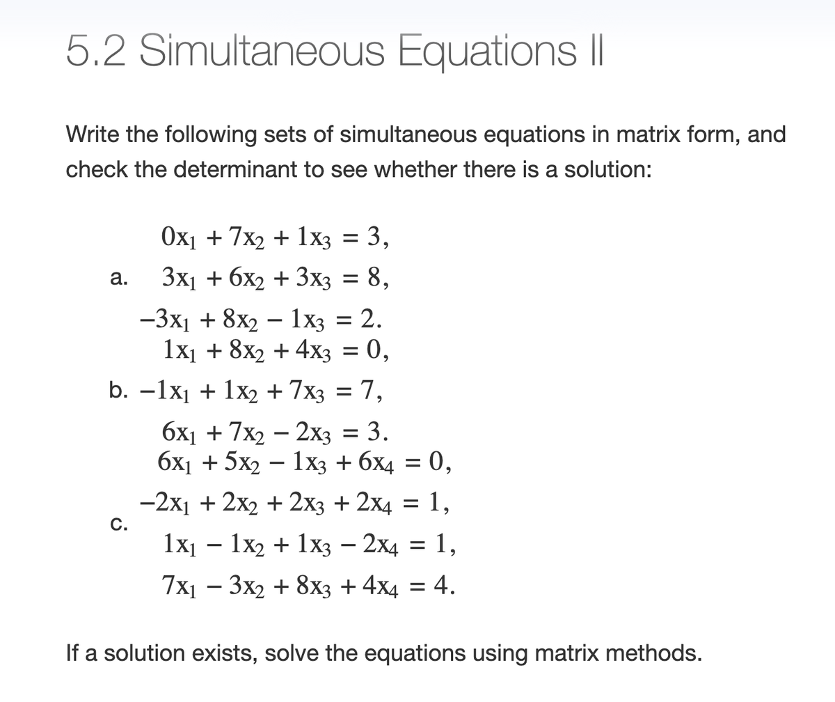 5.2 Simultaneous Equations ||
Write the following sets of simultaneous equations in matrix form, and
check the determinant to see whether there is a solution:
0x₁ + 7x2 + 1x3 = 3,
3x₁ + 6x₂ + 3x3 = 8,
-3x₁ + 8x2 - 1x3 = 2.
1x₁ + 8x2 + 4x3 = 0,
b. -1x₁ + 1x₂ + 7x3 = 7,
a.
C.
6x₁ + 7x2 - 2x3 = 3.
6x₁ + 5x2 - 1x3 + 6x4 = 0,
-2x₁ + 2x₂ + 2x3 + 2x4 = 1,
1x₁ - 1x2 + 1x3 - 2x4 = 1,
7x₁ - 3x2 + 8x3 + 4x4 = 4.
If a solution exists, solve the equations using matrix methods.