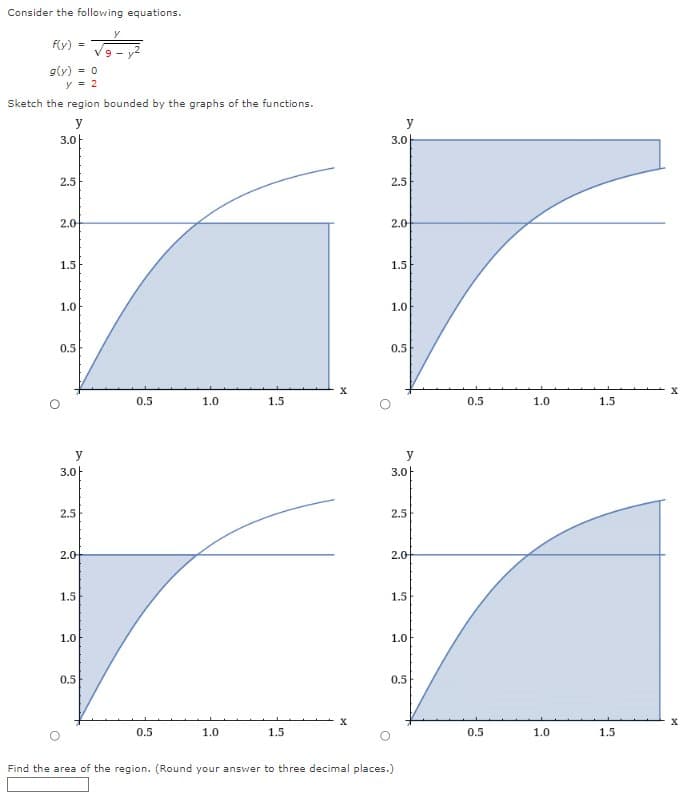 Consider the following equations.
f(y) =
g(y) = 0
y=2
Sketch the region bounded by the graphs of the functions.
y
3.아
2.5
2.0
1.5
1.0
0.5
y
3.0
2.5
2.0-
1.5
1.0
ܐ7
0.5
0.5
0.5
1.0
1.0
1.5
1.5
X
y
3.0
2.5
2.0
1.5
1.0
0.5
3.0
2.5
2.0
1.5
1.0
0.5
Find the area of the region. (Round your answer to three decimal places.)
0.5
0.5
1.0
1.0
1.5
1.5
X
X