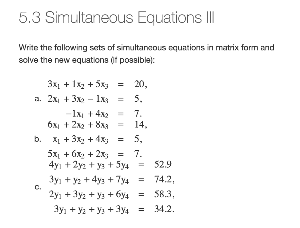 5.3 Simultaneous Equations III
Write the following sets of simultaneous equations in matrix form and
solve the new equations (if possible):
3x₁ + 1x2 + 5x3
a. 2x₁ + 3x2 − 1x3
b.
C.
=
6x₁ + 2x2 + 8x3
X₁ + 3x2 + 4x3
=
-1x₁ + 4x₂ =
=
=
5x1 + 6x2 + 2x3
4y1 + 2y2 + Y3 + 5y4
3y₁ + y2 + 4y3 + 7y4
2y₁ + 3y2 + y3 + 6y4
3y1 + y2 + Y3 + 3y4
20,
5,
7.
14,
5,
= 7.
=
=
=
=
52.9
74.2,
58.3,
34.2.