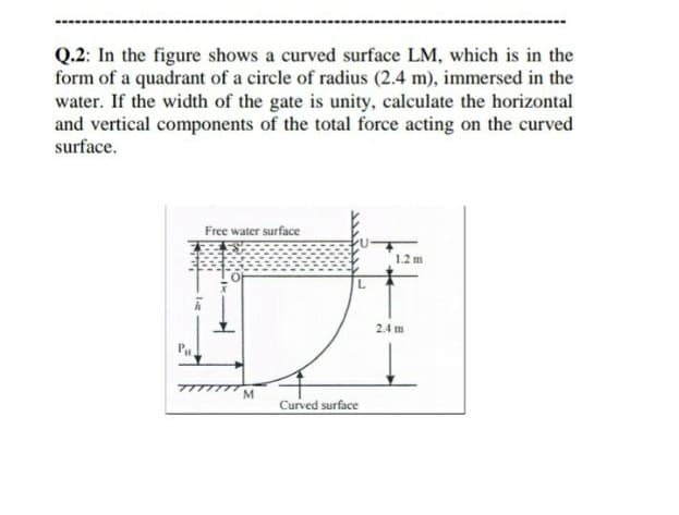 Q.2: In the figure shows a curved surface LM, which is in the
form of a quadrant of a circle of radius (2.4 m), immersed in the
water. If the width of the gate is unity, calculate the horizontal
and vertical components of the total force acting on the curved
surface.
Free water surface
12 m
2.4 m
M
Curved surface
