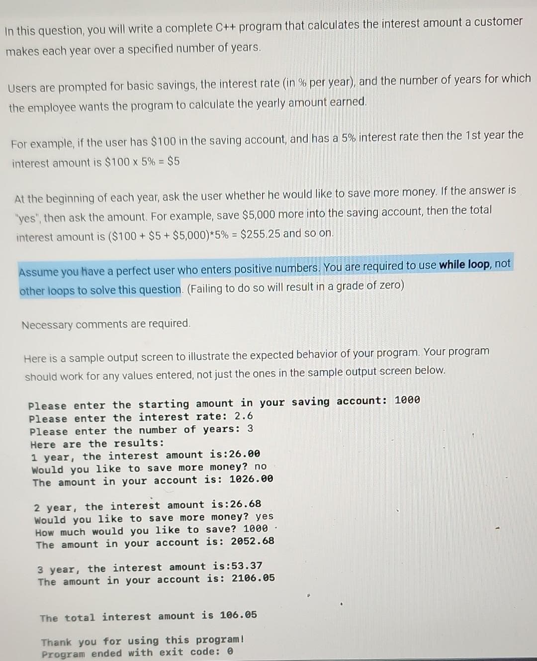 In this question, you will write a complete C++ program that calculates the interest amount a customer
makes each year over a specified number of years.
Users are prompted for basic savings, the interest rate (in % per year), and the number of years for which
the employee wants the program to calculate the yearly amount earned.
For example, if the user has $100 in the saving account, and has a 5% interest rate then the 1st year the
interest amount is $100 x 5% = $5
At the beginning of each year, ask the user whether he would like to save more money. If the answer is
"yes", then ask the amount. For example, save $5,000 more into the saving account, then the total
interest amount is ($100 + $5+ $5,000)*5% = $255.25 and so on.
Assume you have a perfect user who enters positive numbers. You are required to use while loop, not
other loops to solve this question. (Failing to do so will result in a grade of zero)
Necessary comments are required.
Here is a sample output screen to illustrate the expected behavior of your program. Your program
should work for any values entered, not just the ones in the sample output screen below.
Please enter the starting amount in your saving account: 1000
Please enter the interest rate: 2.6
Please enter the number of years: 3
Here are the results:
1 year, the interest amount is:26.00
Would you like to save more money? no
The amount in your account is: 1026.00
2 year, the interest amount is:26.68
Would you like to save more money? yes
How much would you like to save? 1000-
The amount in your account is: 2052.68
3 year, the interest amount is:53.37
The amount in your account is: 2106.05
The total interest amount is 106.05
Thank you for using this program!
Program ended with exit code: 0