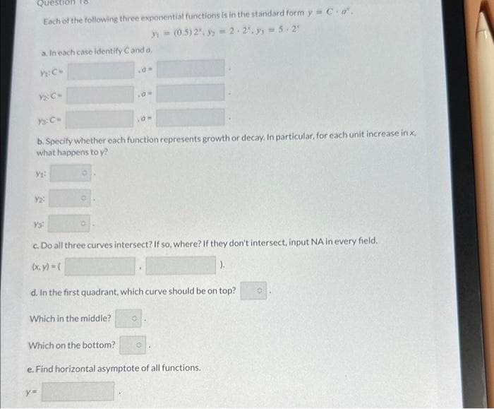 Questi 18
Each of the following three exponential functions is in the standard form y = C.a'.
3 = (0.5) 2", 3 = 2.2².9₁ = 5.2¹
a. In each case identify Cand a.
Y: C-
Y₁:
Ys: C=
b. Specify whether each function represents growth or decay. In particular, for each unit increase in x.
what happens to y?
Y2:
Ya
O
Which in the middle?
,0 =
c. Do all three curves intersect? If so, where? If they don't intersect, input NA in every field.
(x, y) = (
d. In the first quadrant, which curve should be on top?
Which on the bottom?
y=
10-
O
O
e. Find horizontal asymptote of all functions.