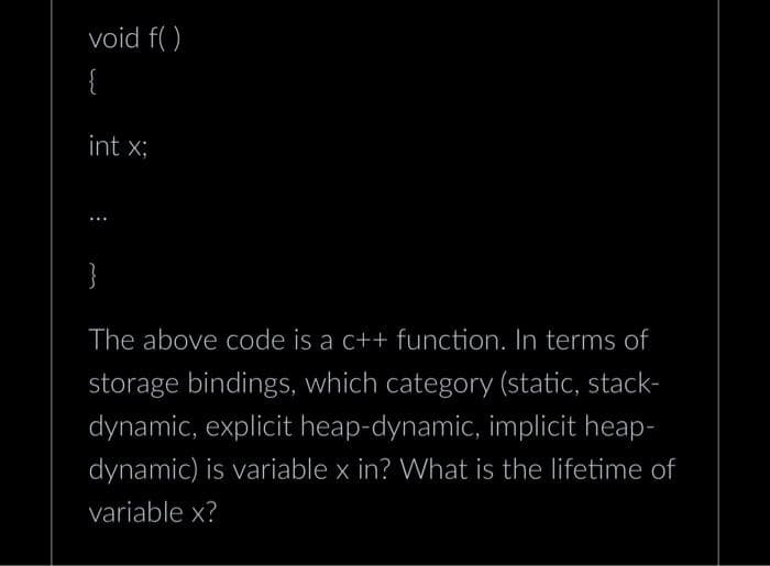 void f()
{
int x;
}
The above code is a c++ function. In terms of
storage bindings, which category (static, stack-
dynamic, explicit heap-dynamic, implicit heap-
dynamic) is variable x in? What is the lifetime of
variable x?