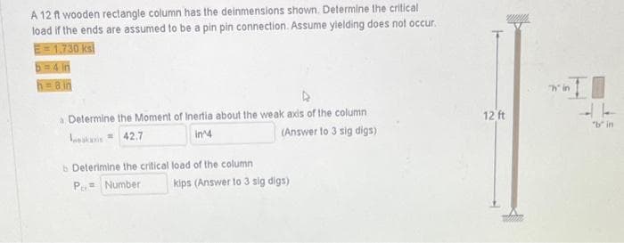 A 12 ft wooden rectangle column has the deinmensions shown. Determine the critical
load if the ends are assumed to be a pin pin connection. Assume yielding does not occur.
E=1.730 ks
b=4 in
h=8 in
a Determine the Moment of Inertia about the weak axis of the column
kas = 42.7
in 4
(Answer to 3 sig digs)
b Deterimine the critical load of the column
P= Number kips (Answer to 3 sig digs)
12 ft
in I
"b" in