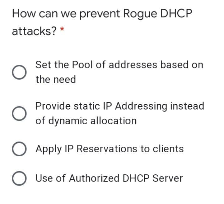 How can we prevent Rogue DHCP
attacks? *
Set the Pool of addresses based on
the need
Provide static IP Addressing instead
of dynamic allocation
Apply IP Reservations to clients
Use of Authorized DHCP Server
