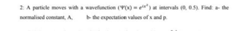 2: A particle moves with a wavefunction (Y(x) = etx") at intervals (0, 0.5). Find: a- the
normalised constant, A,
b- the expectation values of x and p.
