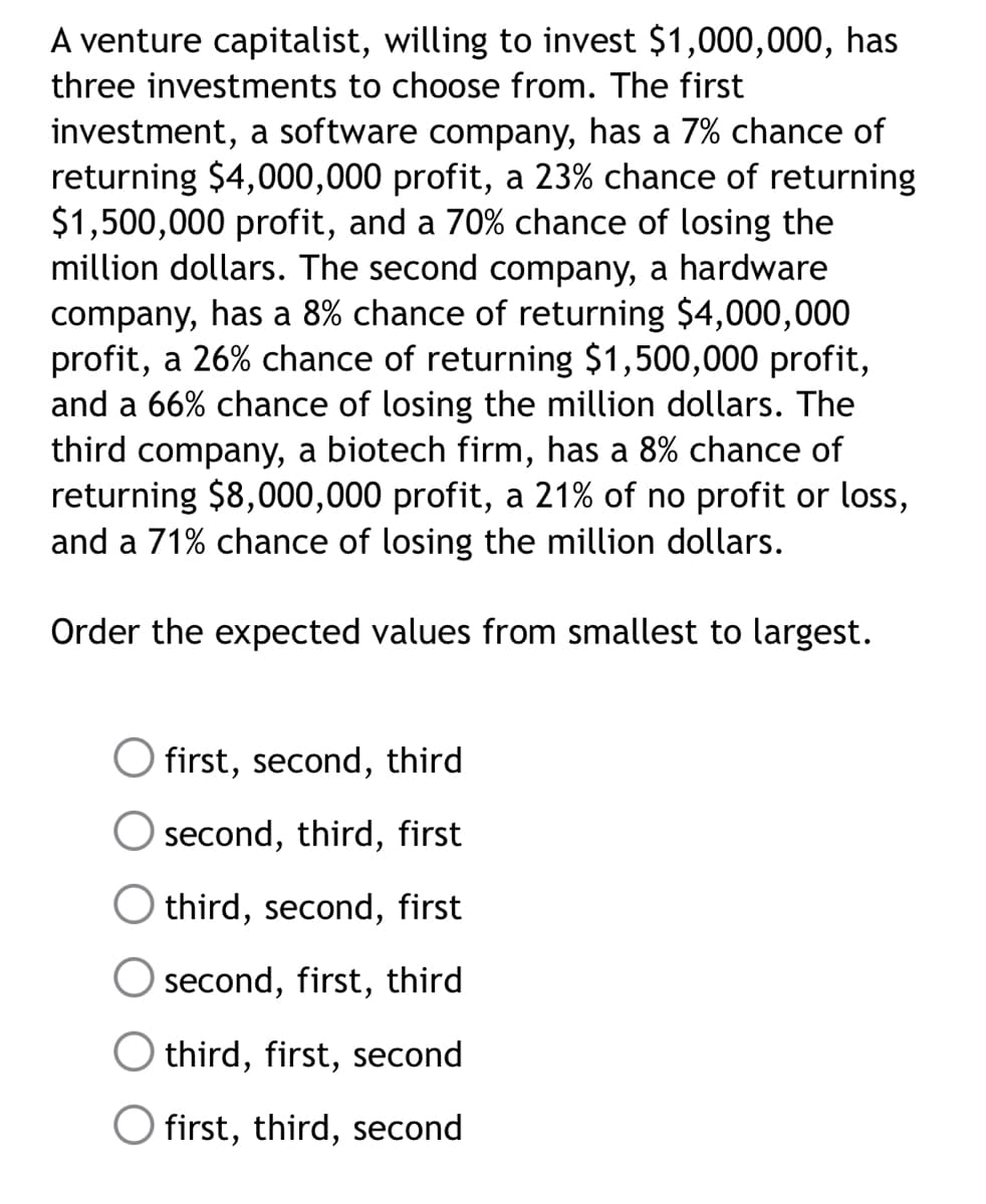 A venture capitalist, willing to invest $1,000,000, has
three investments to choose from. The first
investment, a software company, has a 7% chance of
returning $4,000,000 profit, a 23% chance of returning
$1,500,000 profit, and a 70% chance of losing the
million dollars. The second company, a hardware
company, has a 8% chance of returning $4,000,000
profit, a 26% chance of returning $1,500,000 profit,
and a 66% chance of losing the million dollars. The
third company, a biotech firm, has a 8% chance of
returning $8,000,000 profit, a 21% of no profit or loss,
and a 71% chance of losing the million dollars.
Order the expected values from smallest to largest.
first, second, third
second, third, first
O third, second, first
Osecond, first, third
third, first, second
first, third, second