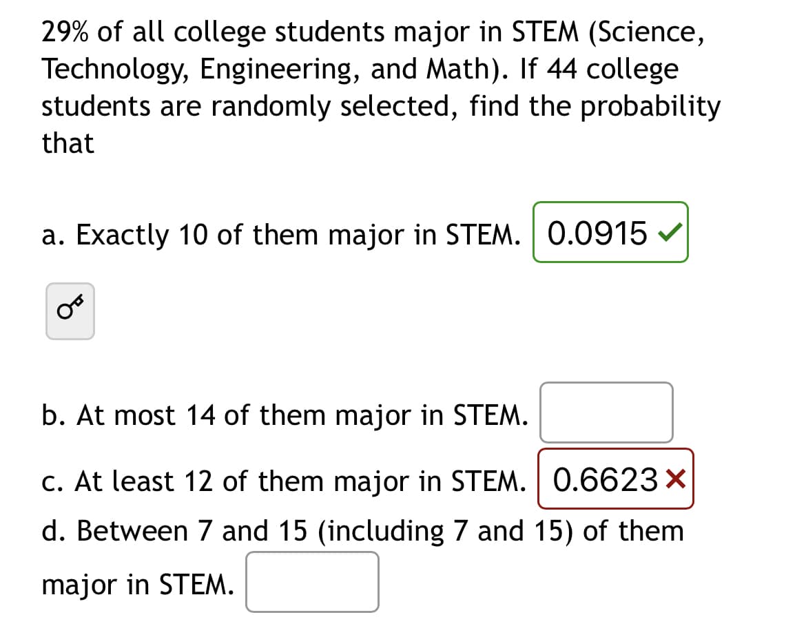 29% of all college students major in STEM (Science,
Technology, Engineering, and Math). If 44 college
students are randomly selected, find the probability
that
a. Exactly 10 of them major in STEM. 0.0915
b. At most 14 of them major in STEM.
c. At least 12 of them major in STEM. 0.6623 X
d. Between 7 and 15 (including 7 and 15) of them
major in STEM.