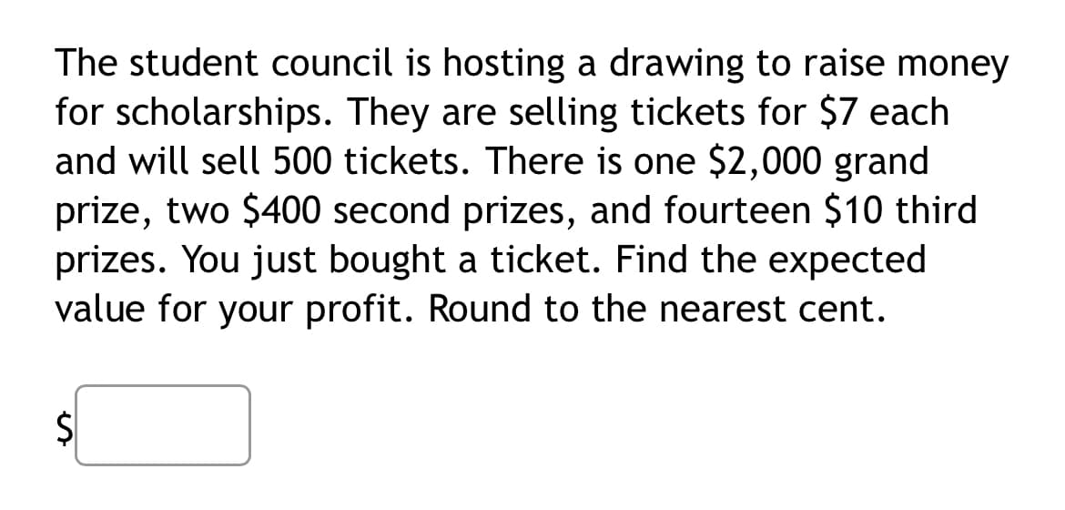 The student council is hosting a drawing to raise money
for scholarships. They are selling tickets for $7 each
and will sell 500 tickets. There is one $2,000 grand
prize, two $400 second prizes, and fourteen $10 third
prizes. You just bought a ticket. Find the expected
value for your profit. Round to the nearest cent.
$