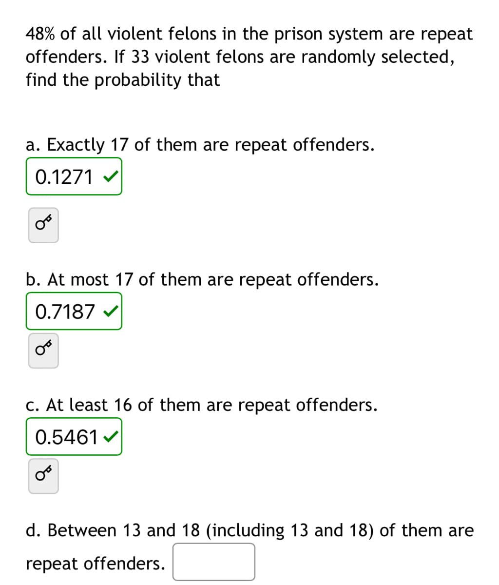 48% of all violent felons in the prison system are repeat
offenders. If 33 violent felons are randomly selected,
find the probability that
a. Exactly 17 of them are repeat offenders.
0.1271
b. At most 17 of them are repeat offenders.
0.7187 ✔
c. At least 16 of them are repeat offenders.
0.5461✔
d. Between 13 and 18 (including 13 and 18) of them are
repeat offenders.