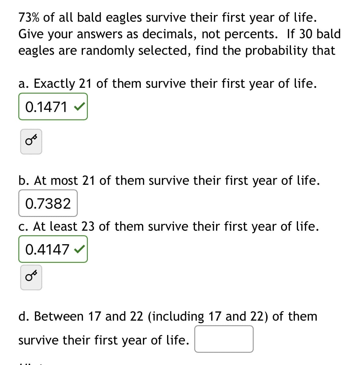 **Probability of Survival for Bald Eagles**

**Problem Statement:**
73% of all bald eagles survive their first year of life. Give your answers as decimals, not percents. If 30 bald eagles are randomly selected, find the probability that:

**a. Exactly 21 of them survive their first year of life.**
\[ \text{Answer: } 0.1471 \]

**b. At most 21 of them survive their first year of life.**
\[ \text{Answer: } 0.7382 \]

**c. At least 23 of them survive their first year of life.**
\[ \text{Answer: } 0.4147 \]

**d. Between 17 and 22 (including 17 and 22) of them survive their first year of life.**
\[ \text{Answer: } \] (Blank to be filled)

**Additional Notes:**
- Each problem part is denoted by letters a, b, c, and d for clarity.
- The text includes a lock icon next to each answer, suggesting a mechanism for revealing answers (possibly in an interactive format or as part of a quiz).
- The specific values provided in the solutions should guide students in understanding the calculation of probabilities in the context of binomial distributions.
  
**Images:**
- The text itself provides clear instructions and numerical answers as required. No additional graphs or diagrams are necessary to explain the content.

Educational websites should verify the methods used for obtaining these answers (likely involving binomial probability formulas or distribution tables) to provide comprehensive learning resources and problem-solving strategies.