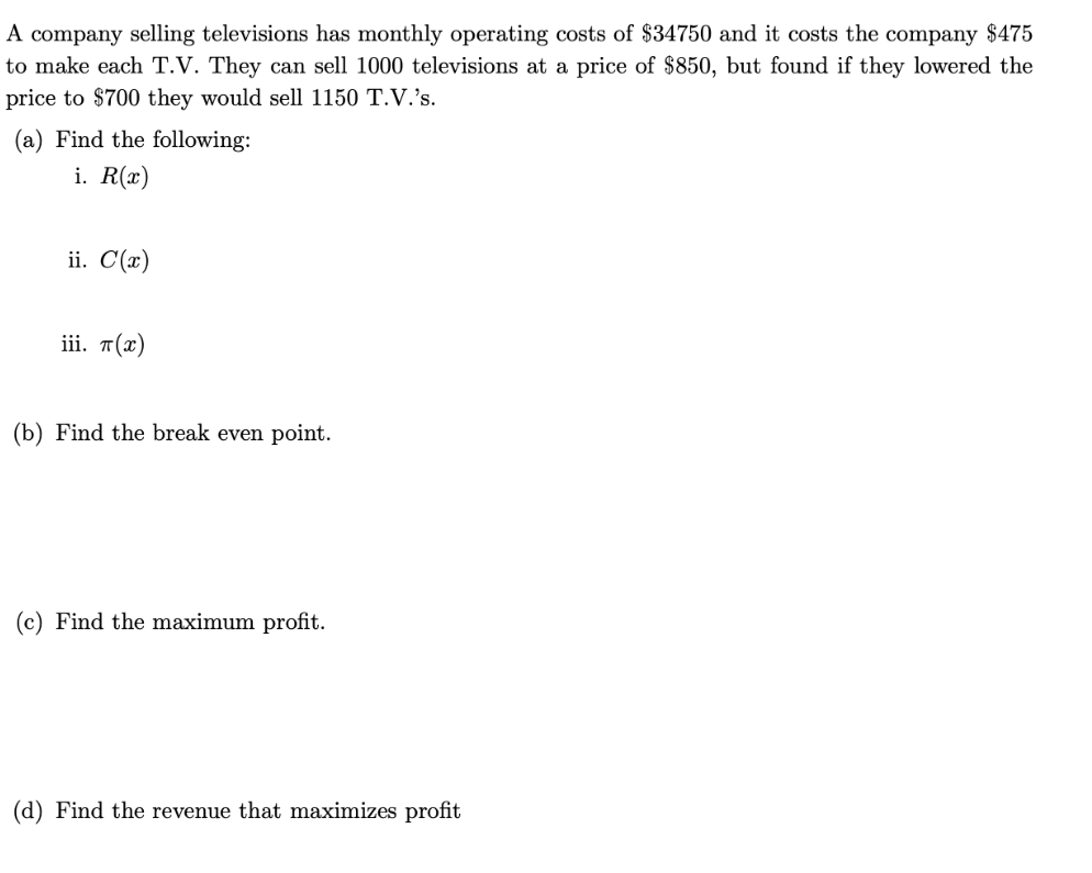 A company selling televisions has monthly operating costs of $34750 and it costs the company $475
to make each T.V. They can sell 1000 televisions at a price of $850, but found if they lowered the
price to $700 they would sell 1150 T.V.'s.
(a) Find the following:
i. R(x)
ii. C(x)
ii. п(х)
(b) Find the break even point.
(c) Find the maximum profit.
(d) Find the revenue that maximizes profit
