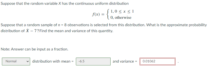 Suppose that the random variable X has the continuous uniform distribution
f 1,0 ≤ x ≤ 1
0, otherwise
Suppose that a random sample of n = 8 observations is selected from this distribution. What is the approximate probability
distribution of X - 7? Find the mean and variance of this quantity.
Note: Answer can be input as a fraction.
Normal
f(x) =
distribution with mean = -6.5
and variance 0.01062