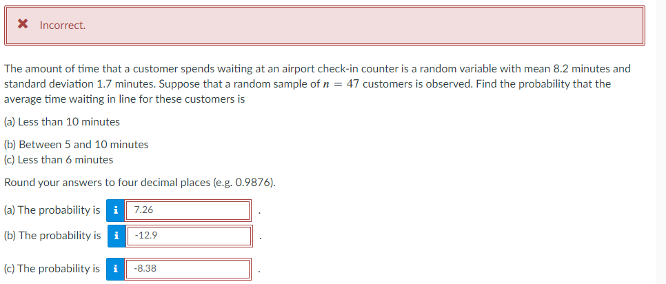 X Incorrect.
The amount of time that a customer spends waiting at an airport check-in counter is a random variable with mean 8.2 minutes and
standard deviation 1.7 minutes. Suppose that a random sample of n = 47 customers is observed. Find the probability that the
average time waiting in line for these customers is
(a) Less than 10 minutes
(b) Between 5 and 10 minutes
(c) Less than 6 minutes
Round your answers to four decimal places (e.g. 0.9876).
(a) The probability is i 7.26
(b) The probability is i -12.9
(c) The probability is i -8.38