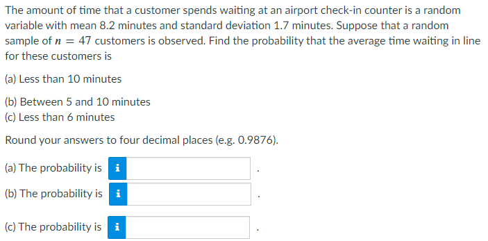 The amount of time that a customer spends waiting at an airport check-in counter is a random
variable with mean 8.2 minutes and standard deviation 1.7 minutes. Suppose that a random
sample of n = 47 customers is observed. Find the probability that the average time waiting in line
for these customers is
(a) Less than 10 minutes
(b) Between 5 and 10 minutes
(c) Less than 6 minutes
Round your answers to four decimal places (e.g. 0.9876).
(a) The probability is i
(b) The probability is i
(c) The probability is i