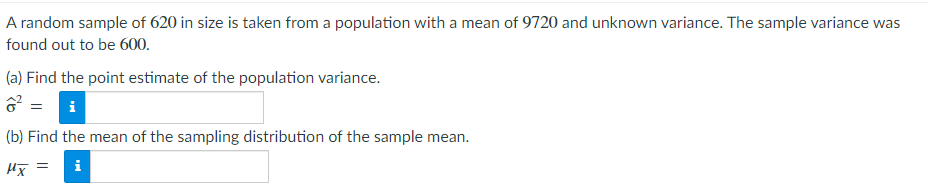 A random sample of 620 in size is taken from a population with a mean of 9720 and unknown variance. The sample variance was
found out to be 600.
(a) Find the point estimate of the population variance.
☎² = i
(b) Find the mean of the sampling distribution of the sample mean.
μx
i