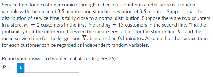 Service time for a customer coming through a checkout counter in a retail store is a random
variable with the mean of 3.5 minutes and standard deviation of 3.5 minutes. Suppose that the
distribution of service time is fairly close to a normal distribution. Suppose there are two counters
in a store, n₁ = 2 customers in the first line and n₂ = 13 customers in the second line. Find the
probability that the difference between the mean service time for the shorter line X₁ and the
mean service time for the longer one X₂ is more than 0.1 minutes. Assume that the service times
for each customer can be regarded as independent random variables.
Round your answer to two decimal places (e.g. 98.76).
P =