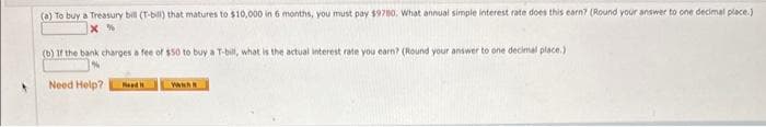 (a) To buy a Treasury bill (T-bill) that matures to $10,000 in 6 months, you must pay $9780. What annual simple interest rate does this earn? (Round your answer to one decimal place.)
(b) If the bank charges a fee of $50 to buy a T-bill, what is the actual interest rate you earn? (Round your answer to one decimal place.)
Need Help? Food I
www.h
