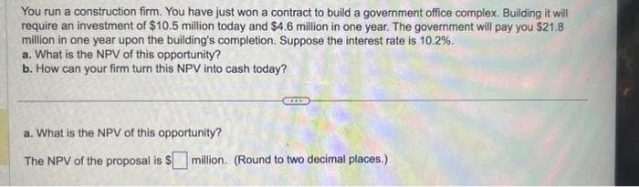 You run a construction firm. You have just won a contract to build a government office complex. Building it will
require an investment of $10.5 million today and $4.6 million in one year. The government will pay you $21.8
million in one year upon the building's completion. Suppose the interest rate is 10.2%.
a. What is the NPV of this opportunity?
b. How can your firm turn this NPV into cash today?
a. What is the NPV of this opportunity?
The NPV of the proposal is $ million. (Round to two decimal places.)