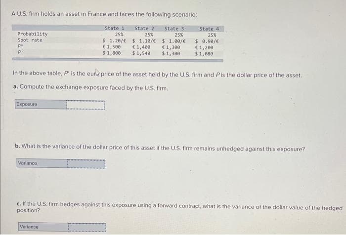 A U.S. firm holds an asset in France and faces the following scenario:
State 1
25%
$ 1.20/€
€1,500
$1,800
State 2 State 3
25%
25%
$ 1.10/€
€ 1,400
$1,540
$ 1.00/€
€ 1,300
$1,300
Probability
Spot rate.
p+
In the above table, P is the eure price of the asset held by the U.S. firm and Pis the dollar price of the asset.
a. Compute the exchange exposure faced by the U.S. firm.
Exposure
State 4
25%
$0.90/€
€1,200
$1,080
b. What is the variance of the dollar price of this asset if the U.S. firm remains unhedged against this exposure?
I
Variance
c. If the U.S. firm hedges against this exposure using a forward contract, what is the variance of the dollar value of the hedged
position?
Variance