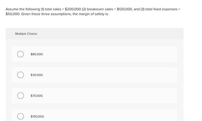 Assume the following (1) total sales = $200,000 (2) breakeven sales = $120,000, and (3) total fixed expenses =
$50,000. Given these three assumptions, the margin of safety is:
Multiple Choice
$80,000.
$30,000.
$70,000.
$150,000.