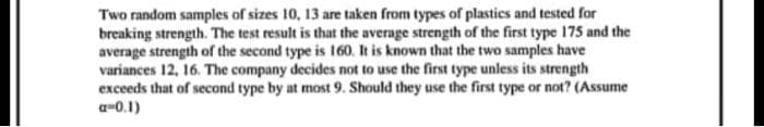 Two random samples of sizes 10, 13 are taken from types of plastics and tested for
breaking strength. The test result is that the average strength of the first type 175 and the
average strength of the second type is 160. It is known that the two samples have
variances 12, 16. The company decides not to use the first type unless its strength
exceeds that of second type by at most 9. Should they use the first type or not? (Assume
a=0.1)