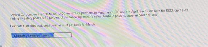 Garfield Corporation expects to sell 1,400 units of its pet beds in March and 900 units in April. Each unit sells for $130. Garfield's
ending inventory policy is 30 percent of the following month's sales. Garfield pays its supplier $40 per unit.
Compute Garfield's budgeted purchases of pet beds for March
Total cost of budgeted purchases