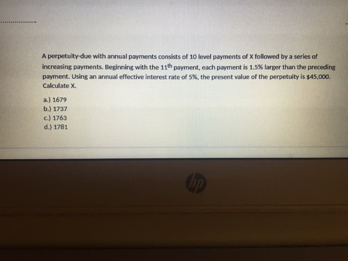 A perpetuity-due with annual payments consists of 10 level payments of X followed by a series of
increasing payments. Beginning with the 11th payment, each payment is 1.5% larger than the preceding
payment. Using an annual effective interest rate of 5%, the present value of the perpetuity is $45,000.
Calculate X.
a.) 1679
b.) 1737
c.) 1763
d.) 1781