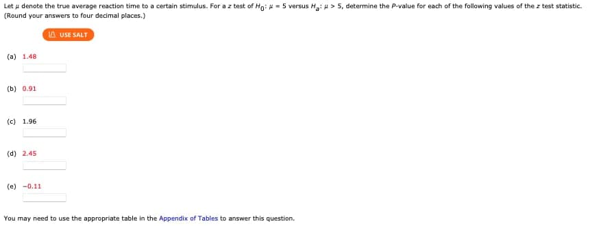 Let u denote the true average reaction time to a certain stimulus. For a z test of Ho: = 5 versus H₂: > 5, determine the P-value for each of the following values of the z test statistic.
(Round your answers to four decimal places.)
LAUSE SALT
(a) 1.48
(b) 0.91
(c) 1.96
(d) 2.45
(e) -0.11
You may need to use the appropriate table in the Appendix of Tables to answer this question.