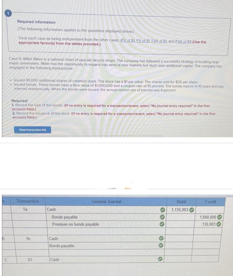 B
C
Required information
[The following information applies to the questions displayed below.]
Treat each case as being independent from the other cases. (FV of $1. PV of $1. EVA of $1. and PVA of $1) (Use the
appropriate factor(s) from the tables provided.)
Case D. Miller Bikes is a national chain of upscale bicycle shops. The company has followed a successful strategy of locating near
major universities. Miller has the opportunity to expand into several new markets but must raise additional capital. The company has
engaged in the following transactions:
• Issued 45,000 additional shares of common stock. The stock has a $1 par value. The shares sold for $25 per share.
Issued bonds. These bonds have a face value of $1,000,000 and a coupon rate of 10 percent. The bonds mature in 10 years and pay
interest semiannually. When the bonds were issued, the annual market rate of interest was 8 percent.
Required:
1. Record the sale of the bonds. (If no entry is required for a transaction/event, select "No journal entry required" in the first
account field.)
2. Record the issuance of the stock. (If no entry is required for a transaction/event, select "No journal entry required" in the first
account field.)
View transaction list
Transaction
1a
16
02
Cash
Bonds payable
Premium on bonds payable
Cash
Bonds payable
General Journal
Cash
300
00
SE
Debit
1,135,903
Credit
1,000,000
135,903