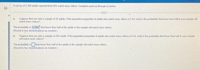 A survey of 2,350 adults reported that 54% watch news videos. Complete parts (a) through (c) below
K
a
Suppose that you take a sample of 50 adults. If the population proportion of adults who watch news videos is 0.54, what is the probability that fewer than half in your sample will
watch news videos?
The probability is 0.2852 that fewer than half of the adults in the sample will watch news videos
(Round to four decimal places as needed.)
b. Suppose that you take a sample of 250 adults. If the population proportion of adults who watch news videos is 0 54, what is the probability that fewer than half in your sample
will watch news videos?
The probability is that fewer than half of the adults in the sample will watch news videos
(Round to four decimal places as needed)