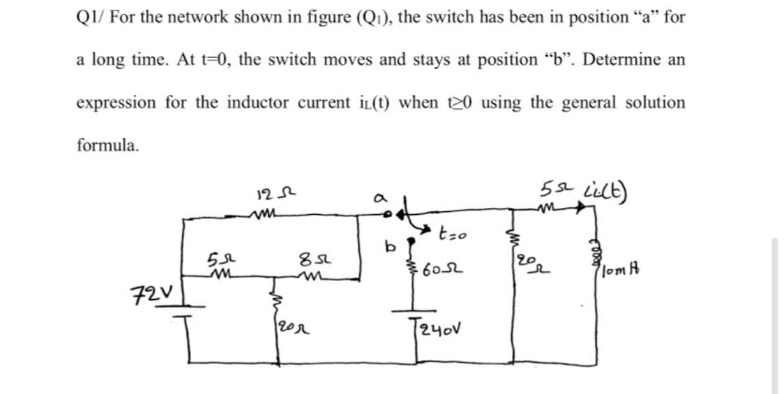 QI/ For the network shown in figure (Q1), the switch has been in position "a" for
a long time. At t=0, the switch moves and stays at position "b". Determine an
expression for the inductor current iL(t) when t20 using the general solution
formula.
5se Lielt)
122
a
tzo
20
602
lomh
72V
202
T240V
