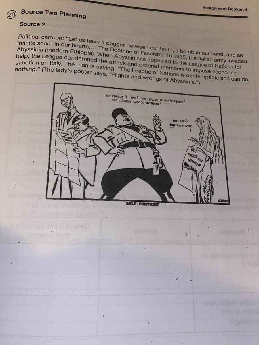 Assignment Booklet 4
Source Two Planning
20
Source 2
Political cartoon: "Let us have a dagger between our teeth, a bomb in our hand, and an
infinite scorn in our hearts... The Doctrine of Fascism." In 1935, the Italian army invaded
Abyssinia (modern Ethiopia). When Abyssinians appealed to the League of Nations for
help the League condemned the attack and ordered members to impose economic
sanction on Italy. The man is saying, "The League of Nations is contemptible and can do
nothing." (The lady's poster says, “Rights and wrongs of Abyssinia.")
THE LEACUE ? PAH! THE LEAGUE IS CONTEMPTIBLE!
THE LEACUE CAN DO NOTHING
BuT ARENT
You THE LEAGUE
RICATS AND
WRONGS F
APISINA
SELF-PORTRAIT
