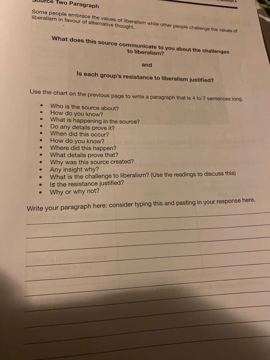 Two Paragraph
Some people embrace the values of liberalism while other people challenge the values of
liberalism in favour of alternative thought.
What does this source communicate to you about the challenges
to liberalism?
and
Is each group's resistance to liberalism justified?
Use the chart on the previous page to write a paragraph that is 4 to 7 sentences long.
Who is the source about?
How do you know?
What is happening in the source?
Do any details prove it?
When did this occur?
How do you know?
Where did this happen?
What details prove that?
Why was this source created?
Any insight why?
What is the challenge to liberalism? (Use the readings to discuss this)
Is the resistance justified?
Why or why not?
Write your paragraph here: consider typing this and pasting in your response here.
