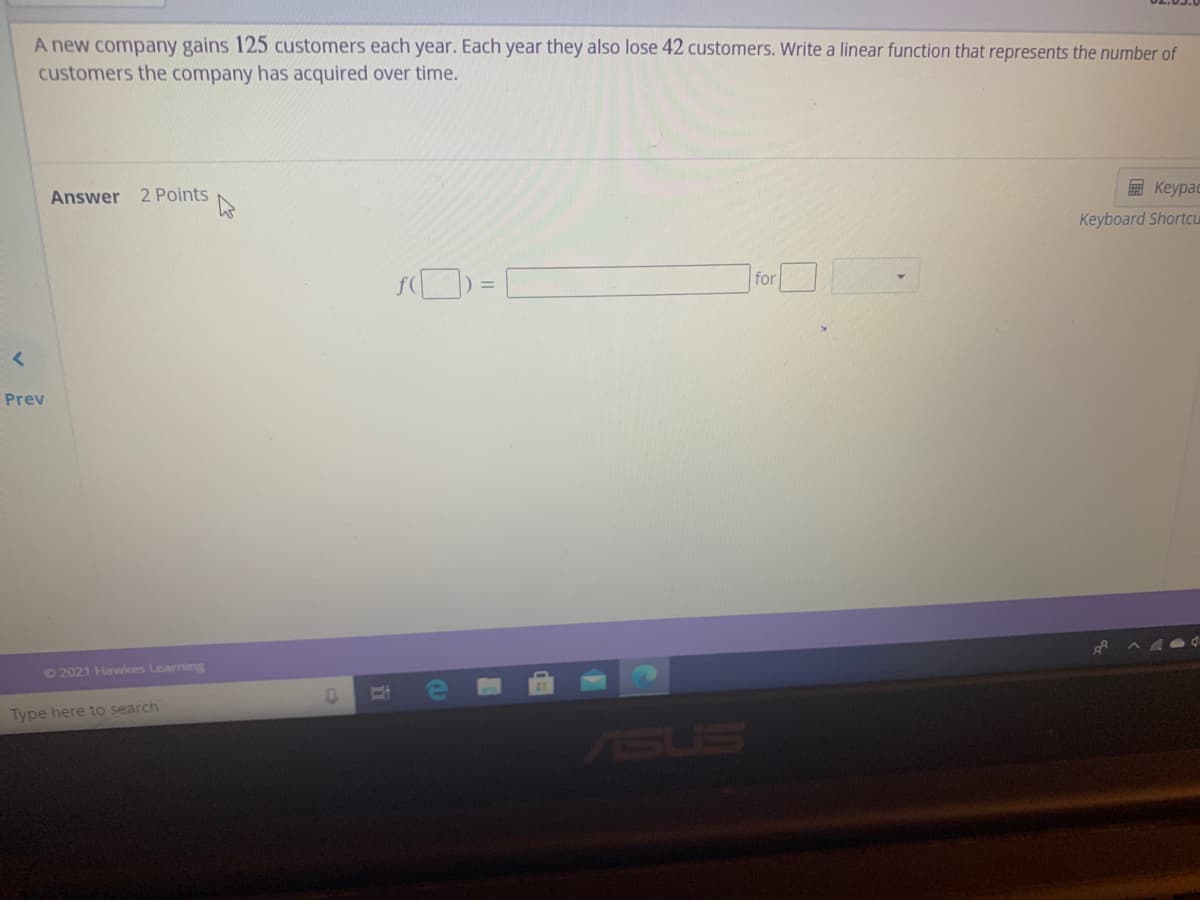 A new company gains 125 customers each year. Each year they also lose 42 customers. Write a linear function that represents the number of
customers the company has acquired over time.
Answer 2 Points
E Keypac
Keyboard Shortcu
for
Prev
©2021 Hawkes Learning
Type here to search
ASUS
