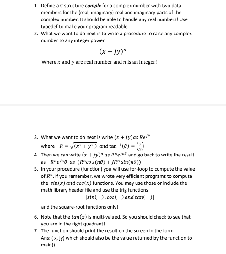 1. Define a C structure complx for a complex number with two data
members for the (real, imaginary) real and imaginary parts of the
complex number. It should be able to handle any real numbers! Use
typedef to make your program readable.
2. What we want to do next is to write a procedure to raise any complex
number to any integer power
(x + jy)"
Where x and y are real number and n is an integer!
3. What we want to do next is write (x + jy)as Reie
where R = (x² + y² ) and tan-1(0) = (?)
4. Then we can write (x + jy)" as R"ein® and go back to write the result
as R"eme as (R"co s(n0) + jR" sin(n®))
5. In your procedure (function) you will use for-loop to compute the value
of R". If you remember, we wrote very efficient programs to compute
the sin(x) and cos(x) functions. You may use those or include the
math library header file and use the trig functions
[sin( ),cos( ) and tan( )]
and the square-root functions only!
6. Note that the tan(x) is multi-valued. So you should check to see that
you are in the right quadrant!
7. The function should print the result on the screen in the form
Ans: ( x, jy) which should also be the value returned by the function to
main().
