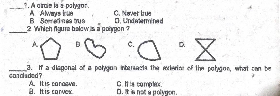 1. A circle is a polygon.
A. Always true
B. Sometimes true
2. Which figure below is a polygon ?
C. Never true
D. Undetermined
А.
В.
С.
D.
3. If a diagonal of a polygon intersects the exterior of the polygon, what can be
concluded?
A. It is concave.
B. It is convex.
C. It is complex.
D. It is not a polygon.
