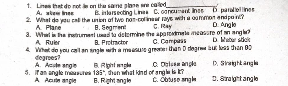 1. Lines that do not lie on the same plane are called
A. skew lines
2. What do you call the union of two non-collinear rays with a common endpoint?
A. Plane
D. parallel lines
B. intersecting Lines C. concurrent lines
B. Segment
C. Ray
D. Angle
3. What is the instrument used to determine the approximate measure of an angle?
A. Ruler
4. What do you call an angle with a measure greater than 0 degree but less than 90
degrees?
A. Acute angle
5. If an angle measures 135°, then what kind of angle is it?
A. Acute angle
B. Protractor
C. Compass
D. Meter stick
B. Right angle
C. Obtuse angle
D. Straight angle
B. Right angle
C. Obtuse angle
D. Straight angle
