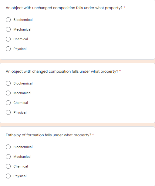 An object with unchanged composition falls under what property? *
Biochemical
Mechanical
Chemical
Physical
An object with changed composition falls under what property? *
Biochemical
Mechanical
Chemical
Physical
Enthalpy of formation falls under what property? *
Biochemical
Mechanical
Chemical
Physical
