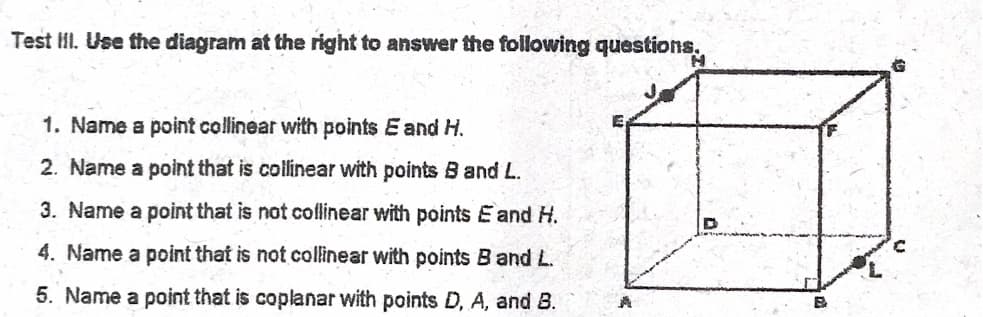 Test II. Use the diagram at the right to answer the following questions.
1. Name a point collinear with points E and H.
2. Name a point that is collinear with points B and L.
3. Name a point that is not coflinear with points E and H.
4. Name a point that is not collinear with points B and L.
5. Name a point that is coplanar with points D, A, and B.
