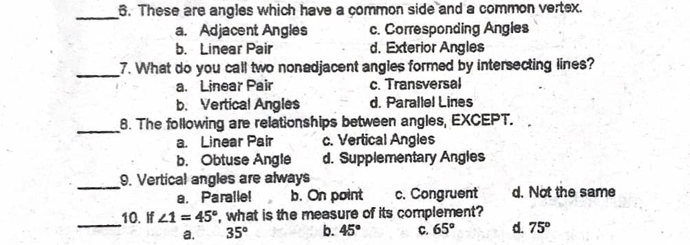 6. These are angles which have a common side and a common vertex.
a. Adjacent Angles
b. Linear Pair
c. Corresponding Angles
d. Exterior Angles
7. What do you call two nonadjacent angies formed by intersecting ines?
c. Transversal
d. Parallel Lines
8. The following are relationships between angles, EXCEPT.
a. Linear Pair
b. Vertical Angles
c. Vertical Angies
d. Supplementary Angles
a. Linear Pair
b. Obtuse Angle
9. Vertical angles are always
a. Paralle!
d. Not the same
b. On point
10. If 41 = 45°, what is the measure of its complement?
b. 45°
c. Congruent
35°
C. 65°
d. 75°
a.

