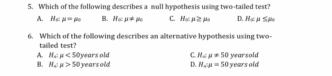 5. Which of the following describes a null hypothesis using two-tailed test?
А.
Ho: u= µo
В. Но: и+ Мо
C. Ho: uZ Ho
D. Ho: μ <μο
6. Which of the following describes an alternative hypothesis using two-
tailed test?
A. Ha: µ< 50years old
B. Ha: H > 50 years old
C. Ha: µ # 50 yearsold
D. Ha:u = 50 years old
