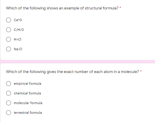 Which of the following shows an example of structural formula? *
Ca*O
C/H/O
H>Cl
Na:Cl
Which of the following gives the exact number of each atom in a molecule? *
empirical formula
chemical formula
molecular formula
terrestrial formula
