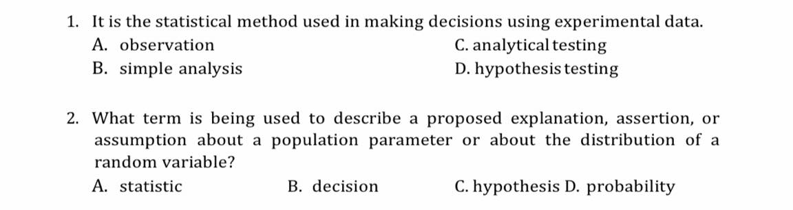 1. It is the statistical method used in making decisions using experimental data.
C. analytical testing
D. hypothesis testing
A. observation
B. simple analysis
2. What term is being used to describe a proposed explanation, assertion, or
assumption about a population parameter or about the distribution of a
random variable?
A. statistic
B. decision
C. hypothesis D. probability
