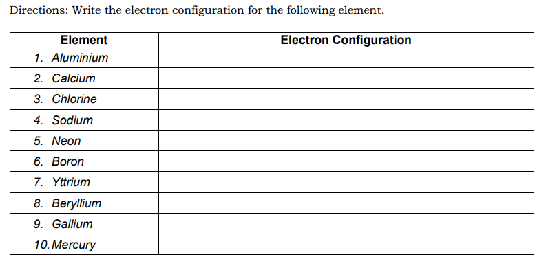 Directions: Write the electron configuration for the following element.
Element
Electron Configuration
1. Aluminium
2. Calcium
3. Chlorine
4. Sodium
5. Neon
6. Boron
7. Yttrium
8. Beryllium
9. Gallium
10. Mercury
