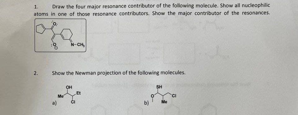 1. Draw the four major resonance contributor of the following molecule. Show all nucleophilic
atoms in one of those resonance contributors. Show the major contributor of the resonances.
o:
N-CH,
2. Show the Newman projection of the following molecules.
OH
SH
Et
CI
T
Me
b)
a)
Me
CI