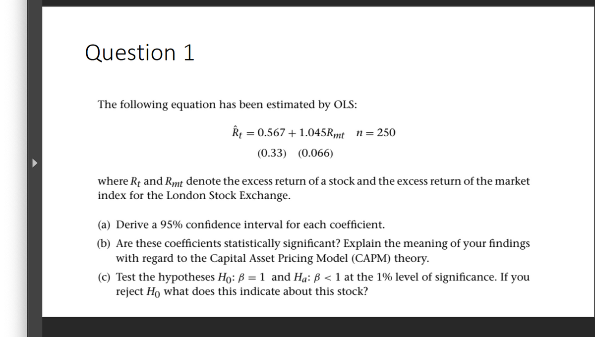 Question 1
The following equation has been estimated by OLS:
Rt = 0.567 +1.045Rmt n= 250
(0.33) (0.066)
where Rf and Rmt denote the excess return of a stock and the excess return of the market
index for the London Stock Exchange.
(a) Derive a 95% confidence interval for each coefficient.
(b) Are these coefficients statistically significant? Explain the meaning of your findings
with regard to the Capital Asset Pricing Model (CAPM) theory.
< 1 at the 1% level of significance. If you
(c) Test the hypotheses Ho: B = 1 and Ha: ß
reject Ho what does this indicate about this stock?
