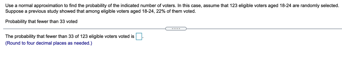 Use a normal approximation to find the probability of the indicated number of voters. In this case, assume that 123 eligible voters aged 18-24 are randomly selected.
Suppose a previous study showed that among eligible voters aged 18-24, 22% of them voted.
Probability that fewer than 33 voted
The probability that fewer than 33 of 123 eligible voters voted is
(Round to four decimal places as needed.)
